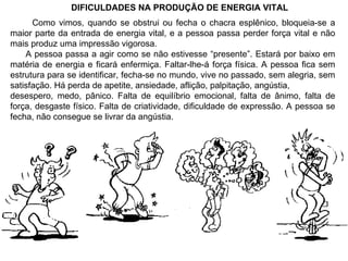 DIFICULDADES NA PRODUÇÃO DE ENERGIA VITAL Como vimos, quando se obstrui ou fecha o chacra esplênico, bloqueia-se a maior parte da entrada de energia vital, e a pessoa passa perder força vital e não mais produz uma impressão vigorosa. A pessoa passa a agir como se não estivesse “presente”. Estará por baixo em matéria de energia e ficará enfermiça. Faltar-lhe-á força física. A pessoa fica sem estrutura para se identificar, fecha-se no mundo, vive no passado, sem alegria, sem satisfação. Há perda de apetite, ansiedade, aflição, palpitação, angústia, desespero, medo, pânico. Falta de equilíbrio emocional, falta de ânimo, falta de força, desgaste físico. Falta de criatividade, dificuldade de expressão. A pessoa se fecha, não consegue se livrar da angústia. 