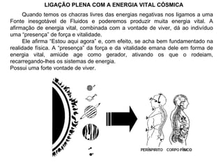LIGAÇÃO PLENA COM A ENERGIA VITAL CÓSMICA Quando temos os chacras livres das energias negativas nos ligamos a uma Fonte inesgotável de Fluidos e poderemos produzir muita energia vital. A afirmação de energia vital, combinada com a vontade de viver, dá ao indivíduo uma “presença” de força e vitalidade. Ele afirma “Estou aqui agora” e, com efeito, se acha bem fundamentado na realidade física. A “presença” da força e da vitalidade emana dele em forma de energia vital, amiúde age como gerador, ativando os que o rodeiam, recarregando-lhes os sistemas de energia. Possui uma forte vontade de viver. 