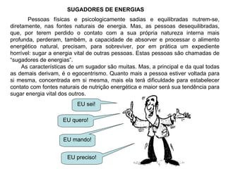 SUGADORES DE ENERGIAS Pessoas físicas e psicologicamente sadias e equilibradas nutrem-se, diretamente, nas fontes naturais de energia. Mas, as pessoas desequilibradas, que, por terem perdido o contato com a sua própria natureza interna mais profunda, perderam, também, a capacidade de absorver e processar o alimento energético natural, precisam, para sobreviver, por em prática um expediente horrível: sugar a energia vital de outras pessoas. Estas pessoas são chamadas de “sugadores de energias”. As características de um sugador são muitas. Mas, a principal e da qual todas as demais derivam, é o egocentrismo. Quanto mais a pessoa estiver voltada para si mesma, concentrada em si mesma, mais ela terá dificuldade para estabelecer contato com fontes naturais de nutrição energética e maior será sua tendência para sugar energia vital dos outros. EU sei! EU quero! EU mando! EU preciso! 