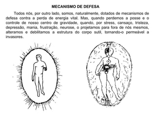 MECANISMO DE DEFESA Todos nós, por outro lado, somos, naturalmente, dotados de mecanismos de defesa contra a perda de energia vital. Mas, quando perdemos a posse e o controle de nosso centro de gravidade, quando, por stress, cansaço, tristeza, depressão, mania, frustração, neurose, o projetamos para fora de nós mesmos, alteramos e debilitamos a estrutura do corpo sutil, tornando-o permeável a invasores. 