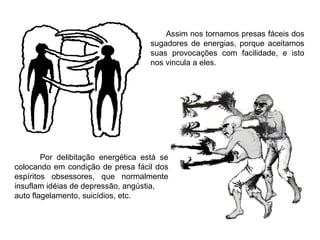 Assim nos tornamos presas fáceis dos sugadores de energias, porque aceitamos suas provocações com facilidade, e isto nos vincula a eles. Por delibitação energética está se colocando em condição de presa fácil dos espíritos obsessores, que normalmente insuflam idéias de depressão, angústia, auto flagelamento, suicídios, etc. 
