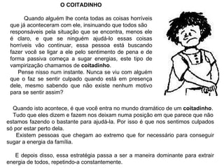 O COITADINHO Quando alguém lhe conta todas as coisas horríveis que já aconteceram com ele, insinuando que todos são responsáveis pela situação que se encontra, menos ele é claro, e que se ninguém ajudá-lo essas coisas horríveis vão continuar, essa pessoa está buscando fazer você se ligar a ele pelo sentimento de pena e de forma passiva começa a sugar energias, este tipo de vampirização chamamos de  coitadinho . Pense nisso num instante. Nunca se viu com alguém que o faz se sentir culpado quando está em presença dele, mesmo sabendo que não existe nenhum motivo para se sentir assim? Quando isto acontece, é que você entra no mundo dramático de um  coitadinho . Tudo que eles dizem e fazem nos deixam numa posição em que parece que não estamos fazendo o bastante para ajudá-la. Por isso é que nos sentimos culpados só por estar perto dela. Existem pessoas que chegam ao extremo que for necessário para conseguir sugar a energia da família.  E depois disso, essa estratégia passa a ser a maneira dominante para extrair energia de todos, repetindo-a constantemente. 