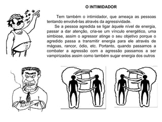 O INTIMIDADOR Tem também o intimidador, que ameaça as pessoas tentando envolvê-las através da agressividade. Se a pessoa agredida se ligar àquele nível de energia, passar a dar atenção, cria-se um vínculo energético, uma simbiose, assim o agressor atinge o seu objetivo porque o agredido passa a transmitir energia para ele através de mágoas, rancor, ódio, etc. Portanto, quando passamos a combater a agressão com a agressão passamos a ser vampirizados assim como também sugar energia dos outros 