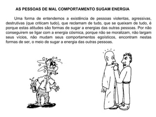 AS PESSOAS DE MAL COMPORTAMENTO SUGAM ENERGIA Uma forma de entendemos a existência de pessoas violentas, agressivas, destrutivas (que criticam tudo), que reclamam de tudo, que se queixam de tudo, é porque estas atitudes são formas de sugar a energias das outras pessoas. Por não conseguirem se ligar com a energia cósmica, porque não se moralizam, não largam seus vícios, não mudam seus comportamentos egoísticos, encontram nestas formas de ser, o meio de sugar a energia das outras pessoas. 
