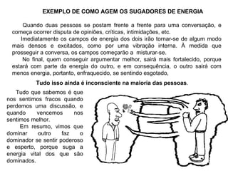 EXEMPLO DE COMO AGEM OS SUGADORES DE ENERGIA Quando duas pessoas se postam frente a frente para uma conversação, e começa ocorrer disputa de opiniões, críticas, intimidações, etc. Imediatamente os campos de energia dos dois irão tornar-se de algum modo mais densos e excitados, como por uma vibração interna. À medida que prosseguir a conversa, os campos começarão a  misturar-se. No final, quem conseguir argumentar melhor, sairá mais fortalecido, porque estará com parte da energia do outro, e em consequência, o outro sairá com menos energia, portanto, enfraquecido, se sentindo esgotado, Tudo isso ainda é inconsciente na maioria das pessoas .  Tudo que sabemos é que nos sentimos fracos quando perdemos uma discussão, e quando vencemos nos sentimos melhor. Em resumo, vimos que dominar outro faz o dominador se sentir poderoso e esperto, porque suga a energia vital dos que são dominados. 
