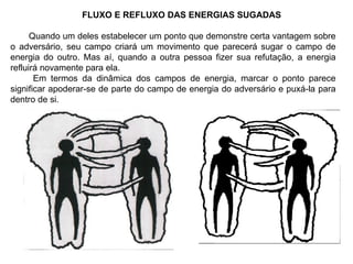 FLUXO E REFLUXO DAS ENERGIAS SUGADAS Quando um deles estabelecer um ponto que demonstre certa vantagem sobre o adversário, seu campo criará um movimento que parecerá sugar o campo de energia do outro. Mas aí, quando a outra pessoa fizer sua refutação, a energia refluirá novamente para ela. Em termos da dinâmica dos campos de energia, marcar o ponto parece significar apoderar-se de parte do campo de energia do adversário e puxá-la para dentro de si. 