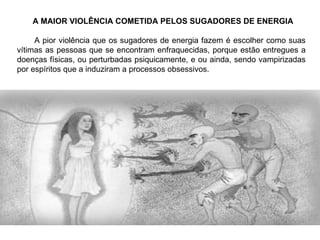 A MAIOR VIOLÊNCIA COMETIDA PELOS SUGADORES DE ENERGIA A pior violência que os sugadores de energia fazem é escolher como suas vítimas as pessoas que se encontram enfraquecidas, porque estão entregues a doenças físicas, ou perturbadas psiquicamente, e ou ainda, sendo vampirizadas por espíritos que a induziram a processos obsessivos. 
