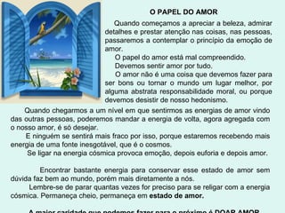 Quando chegarmos a um nível em que sentirmos as energias de amor vindo das outras pessoas, poderemos mandar a energia de volta, agora agregada com o nosso amor, é só desejar. E ninguém se sentirá mais fraco por isso, porque estaremos recebendo mais energia de uma fonte inesgotável, que é o cosmos. Se ligar na energia cósmica provoca emoção, depois euforia e depois amor.  Encontrar bastante energia para conservar esse estado de amor sem dúvida faz bem ao mundo, porém mais diretamente a nós. Lembre-se de parar quantas vezes for preciso para se religar com a energia cósmica. Permaneça cheio, permaneça em  estado de amor.  A maior caridade que podemos fazer para o próximo é DOAR AMOR. Quando começamos a apreciar a beleza, admirar detalhes e prestar atenção nas coisas, nas pessoas, passaremos a contemplar o princípio da emoção de amor. O papel do amor está mal compreendido.  Devemos sentir amor por tudo.  O amor não é uma coisa que devemos fazer para ser bons ou tornar o mundo um lugar melhor, por alguma abstrata responsabilidade moral, ou porque devemos desistir de nosso hedonismo. O PAPEL DO AMOR 