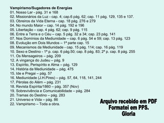 Vampirismo/Sugadores de Energias 01. Nosso Lar - pág. 31 e 168 02. Missionários da Luz - cap. 4; cap.6 pág. 62; cap. 11 pág. 129, 135 e 137. 03. Obreiros da Vida Eterna - cap. 18 pág. 276 e 279 04. No mundo Maior – cap. 14 pág. 192 e 196 05. Libertação – cap. 4 pág. 62; cap. 9 pág. 115 06. Entre a Terra e o Céu – cap. 5 pág. 32 a 34; cap. 23 pág. 141 07. Nos Domínios da Mediunidade – cap. 6 pág. 54 e 59; cap. 13 pág. 123 08. Evolução em Dois Mundos – 1ª parte cap. 15 09. Mecanismos da Mediunidade - cap. 15 pág. 114; cap. 16 pág. 119 10. Sexo e Destino - 1ª p. cap. 6 pág.50; cap. 8 pág. 83; 2ª p. cap. 8 pág. 255 11. Os Mensageiros – pág. 209 12. A vingança do Judeu – pág. 9 13. Espírito, Perispírito e Alma – pág. 129 14. História da Mediunidade – pág. 475 15. Ide e Pregai – pág. 57 16. Mediunidade (J.H.Pires) – pág. 57, 64, 118, 141, 244 17. Pérolas do Além – pág. 231 18. Revista Espírita/1860 – pág. 357 (Nov) 19. Sobrevivência e Comunicabilidade – pág. 284 20. Tramas do Destino – pág. 283 21. Universo e Vida – pág. 86 22. Vampirismo – Toda a obra. Arquivo recebido em PDF Formatei em PPS. Gloria 