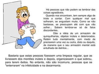 Bastaria que estas pessoas fizessem uma limpeza regular, que as livrassem dos montões inúteis e depois, organizassem o que sobrou, para terem êxitos. No entanto, não são incomuns, pessoas que se "enterraram“ na infelicidade e na desarmonia.  Há pessoas que não podem se lembrar das coisas agradáveis.  Quando nos encontram, tem sempre algo de triste a contar. Com qualquer mal que sofreram, se angustiam muito. Como se não bastasse, se preocupam até com que vão sofrer... Sabem lembrar-se só de fatos discordantes. Dão a idéia de um armazém de quinquilharias, objetos inúteis e deteriorados. Retém tudo mentalmente, com medo de precisarem uma vez ou outra, disto ou daquilo, de maneira que o seu armazém mental está entulhado de detritos... 