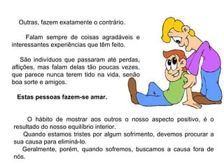 O hábito de mostrar aos outros o nosso aspecto positivo, é o resultado do nosso equilíbrio interior. Quando estamos tristes por algum sofrimento, devemos procurar a sua causa para eliminá-lo. Geralmente, porém, quando sofremos, buscamos a causa fora de nós. Outras, fazem exatamente o contrário. Falam sempre de coisas agradáveis e interessantes experiências que têm feito. São indivíduos que passaram até perdas, aflições, mas falam delas tão poucas vezes, que parece nunca terem tido na vida, senão boa sorte e amigos.  Estas pessoas fazem-se amar. 