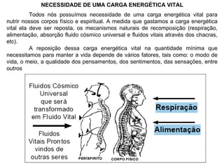 NECESSIDADE DE UMA CARGA ENERGÉTICA VITAL Todos nós possuímos necessidade de uma carga energética vital para nutrir nossos corpos físico e espiritual. A medida que gastamos a carga energética vital ela deve ser reposta, os mecanismos naturais de recomposição (respiração, alimentação, absorção fluido cósmico universal e fluidos vitais através dos chacras, etc). A reposição dessa carga energética vital na quantidade mínima que necessitamos para manter a vida depende de vários fatores, tais como: o modo de vida, o meio, a qualidade dos pensamentos, dos sentimentos, das sensações, entre outros 