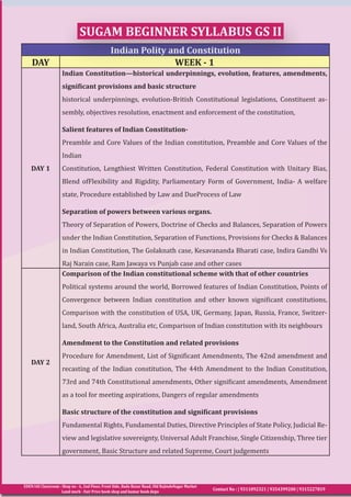 EDEN IAS Classroom : Shop no - 6, 2nd Floor, Front Side, Bada Bazar Road, Old RajindeNagar Market
Land mark - Fair Price book shop and kumar book depo
Contact No : | 9311092321 | 9354399200 | 9315227819
Indian Polity and Constitution
DAY WEEK - 1
DAY 1
Indian Constitution—historical underpinnings, evolution, features, amendments,
significant provisions and basic structure
historical underpinnings, evolution-British Constitutional legislations, Constituent as-
sembly, objectives resolution, enactment and enforcement of the constitution,
Salient features of Indian Constitution-
Preamble and Core Values of the Indian constitution, Preamble and Core Values of the
Indian
Constitution, Lengthiest Written Constitution, Federal Constitution with Unitary Bias,
Blend ofFlexibility and Rigidity, Parliamentary Form of Government, India- A welfare
state, Procedure established by Law and DueProcess of Law
Separation of powers between various organs.
Theory of Separation of Powers, Doctrine of Checks and Balances, Separation of Powers
under the Indian Constitution, Separation of Functions, Provisions for Checks & Balances
in Indian Constitution, The Golaknath case, Kesavananda Bharati case, Indira Gandhi Vs
Raj Narain case, Ram Jawaya vs Punjab case and other cases
DAY 2
Comparison of the Indian constitutional scheme with that of other countries
Political systems around the world, Borrowed features of Indian Constitution, Points of
Convergence between Indian constitution and other known significant constitutions,
Comparison with the constitution of USA, UK, Germany, Japan, Russia, France, Switzer-
land, South Africa, Australia etc, Comparison of Indian constitution with its neighbours
Amendment to the Constitution and related provisions
Procedure for Amendment, List of Significant Amendments, The 42nd amendment and
recasting of the Indian constitution, The 44th Amendment to the Indian Constitution,
73rd and 74th Constitutional amendments, Other significant amendments, Amendment
as a tool for meeting aspirations, Dangers of regular amendments
Basic structure of the constitution and significant provisions
Fundamental Rights, Fundamental Duties, Directive Principles of State Policy, Judicial Re-
view and legislative sovereignty, Universal Adult Franchise, Single Citizenship, Three tier
government, Basic Structure and related Supreme, Court judgements
SUGAM BEGINNER SYLLABUS GS II
 