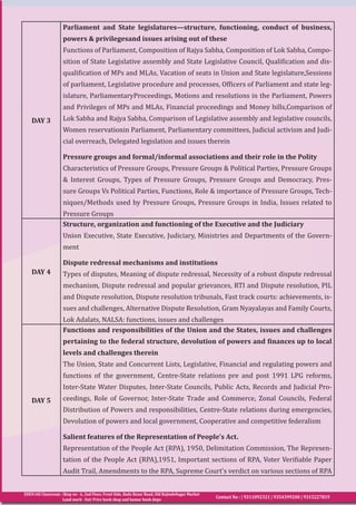 EDEN IAS Classroom : Shop no - 6, 2nd Floor, Front Side, Bada Bazar Road, Old RajindeNagar Market
Land mark - Fair Price book shop and kumar book depo
Contact No : | 9311092321 | 9354399200 | 9315227819
DAY 3
Parliament and State legislatures—structure, functioning, conduct of business,
powers & privilegesand issues arising out of these
Functions of Parliament, Composition of Rajya Sabha, Composition of Lok Sabha, Compo-
sition of State Legislative assembly and State Legislative Council, Qualification and dis-
qualification of MPs and MLAs, Vacation of seats in Union and State legislature,Sessions
of parliament, Legislative procedure and processes, Officers of Parliament and state leg-
islature, ParliamentaryProceedings, Motions and resolutions in the Parliament, Powers
and Privileges of MPs and MLAs, Financial proceedings and Money bills,Comparison of
Lok Sabha and Rajya Sabha, Comparison of Legislative assembly and legislative councils,
Women reservationin Parliament, Parliamentary committees, Judicial activism and Judi-
cial overreach, Delegated legislation and issues therein
Pressure groups and formal/informal associations and their role in the Polity
Characteristics of Pressure Groups, Pressure Groups & Political Parties, Pressure Groups
& Interest Groups, Types of Pressure Groups, Pressure Groups and Democracy, Pres-
sure Groups Vs Political Parties, Functions, Role & importance of Pressure Groups, Tech-
niques/Methods used by Pressure Groups, Pressure Groups in India, Issues related to
Pressure Groups
DAY 4
Structure, organization and functioning of the Executive and the Judiciary
Union Executive, State Executive, Judiciary, Ministries and Departments of the Govern-
ment
Dispute redressal mechanisms and institutions
Types of disputes, Meaning of dispute redressal, Necessity of a robust dispute redressal
mechanism, Dispute redressal and popular grievances, RTI and Dispute resolution, PIL
and Dispute resolution, Dispute resolution tribunals, Fast track courts: achievements, is-
sues and challenges, Alternative Dispute Resolution, Gram Nyayalayas and Family Courts,
Lok Adalats, NALSA: functions, issues and challenges
DAY 5
Functions and responsibilities of the Union and the States, issues and challenges
pertaining to the federal structure, devolution of powers and finances up to local
levels and challenges therein
The Union, State and Concurrent Lists, Legislative, Financial and regulating powers and
functions of the government, Centre-State relations pre and post 1991 LPG reforms,
Inter-State Water Disputes, Inter-State Councils, Public Acts, Records and Judicial Pro-
ceedings, Role of Governor, Inter-State Trade and Commerce, Zonal Councils, Federal
Distribution of Powers and responsibilities, Centre-State relations during emergencies,
Devolution of powers and local government, Cooperative and competitive federalism
Salient features of the Representation of People’s Act.
Representation of the People Act (RPA), 1950, Delimitation Commission, The Represen-
tation of the People Act (RPA),1951, Important sections of RPA, Voter Verifiable Paper
Audit Trail, Amendments to the RPA, Supreme Court’s verdict on various sections of RPA
 