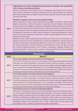 EDEN IAS Classroom : Shop no - 6, 2nd Floor, Front Side, Bada Bazar Road, Old RajindeNagar Market
Land mark - Fair Price book shop and kumar book depo
Contact No : | 9311092321 | 9354399200 | 9315227819
DAY 6
Appointment to various Constitutional posts, powers, functions and responsibili-
ties of various Constitutional Bodies.
Election Commission, Union Public Service Commission, State Public Service Commis-
sion, Finance Commission, National Commission for SCs, Special Officer for Linguistic
Minorities, Comptroller and Auditor General of India, Attorney General of India, Advocate
General of the State
Statutory, regulatory and various quasi-judicial bodies.
NITI Aayog, Reserve Bank of India, National Human Rights Commission, State Human
Rights Commission, Central Information Commission, Central Vigilance Commission,
Central Bureau of Investigation, Lokpal and Lokayuktas, National Commission for Wom-
en, National Commission for Backward Classes, National Commission for Minorities, In-
surance Regulatory and Development Authority, Securities and Exchange Board of India,
Competition Commission of India, Telecom Regulatory AuthorityDevelopment of India,
Central Electricity Regulatory Commission, Atomic Energy Regulatory Board, Central
Pollution Control Board
Medical Council of India, Inland Waterways Authority of India Central Ground Water Au-
thority, Directorate General of CivilAviation, Pension Fund Regulatory and Development
Authority, Food Safety and Standards Authority of India, Bar Council ofIndia, Universi-
ty Grants Commission, Financial Stability and Development Council, All India Council
for Technical Education,National Green Tribunal, Competition Appellate Tribunal, In-
come-Tax Appellate Tribunal, Cyber Appellate Tribunal,Intellectual Property Appellate
Board, Biodiversity Authority Of India, Press Council Of India.
Governance
DAY Week 2
DAY 1
Government policies and interventions for development
Government Policies and creation of social capital, Government interventions in health,
education and skill development, Government Poverty reduction policies, Creation of
wealth and employment through government policies, Right targeting, plugging leakages
and cutting down of wasteful Expenditure, Use of available knowledge, research and in-
novation. Concerns and issues related to government programmes, Critical assessment of
Central government schemes, Recent Major Socio-Economic Schemes
DAY 2
Government policies and interventions for development
Government Policies and creation of social capital, Government interventions in health,
education and skill development, Government Poverty reduction policies, Creation of
wealth and employment through government policies, Right targeting, plugging leakages
and cutting down of wasteful Expenditure, Use of available knowledge, research and in-
novation. Concerns and issues related to government programmes, Critical assessment of
Central government schemes, Recent Major Socio-Economic Schemes
DAY 3
Development processes and the development industry
Meaning of Development Industry, Issues and Challenges faced by development indus-
try, Role of Social Capital Organisations, Role and Impact of Non-governmental Organi-
zations (NGOs), Legitimacy and accountability of NGOs, Issues related to foreign funding
of NGOs, Self Help Groups (SHGs), Need and Benefits of SHGs, SHGs and women empow-
erment, Societies, Trusts and Cooperatives, Religious endowments, Functions, issues and
challenges related to the cooperative sector , Role of NGOs, SHGs, various groups and
associations, donors, charities, institutional and other stakeholders
 