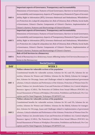 EDEN IAS Classroom : Shop no - 6, 2nd Floor, Front Side, Bada Bazar Road, Old RajindeNagar Market
Land mark - Fair Price book shop and kumar book depo
Contact No : | 9311092321 | 9354399200 | 9315227819
DAY 4
Important aspects of Governance, Transparency and Accountability
Dimensions of Governance, Features of Good Governance, Barriers to Good Governance,
Accountability and transparency, Aspects of Transparency, Elements & Types of Account-
ability, Right to Information (RTI), Grievance Redressal and Ombudsman, Whistleblow-
ers Protection Act, Lokpal & Lokayuktas Act, Role of Citizenry, Role of Media, Social Audit,
e-Governance, Citizen’s Charter, Components of Citizen’s Charters, Implementation of
Citizen’s charters, Features and Shortcomings of Citizen’sCharters
DAY 5
Important aspects of Governance, Transparency and Accountability
Dimensions of Governance, Features of Good Governance, Barriers to Good Governance,
Accountability and transparency, Aspects of Transparency, Elements & Types of Account-
ability, Right to Information (RTI), Grievance Redressal and Ombudsman, Whistleblow-
ers Protection Act, Lokpal & Lokayuktas Act, Role of Citizenry, Role of Media, Social Audit,
e-Governance, Citizen’s Charter, Components of Citizen’s Charters, Implementation of
Citizen’s charters, Features and Shortcomings of Citizen’s Charters
DAY 6
Role of Civil Services in a Democracy
Need of Bureaucracy in a democracy, Issues Afflicting Indian Civil Services,Necessary re-
forms in the Bureaucracy
Social Justice
DAY WEEK 3
DAY 1
Welfare schemes for vulnerable sections of the population
Constitutional benefits for vulnerable sections, Schemes for SCs and STs, Schemes for mi-
norities, Schemes for Women and Children, Schemes for the Elderly, Schemes for transgen-
ders, Schemes for Divyangs, Issues and Challenges related to implementationof government
schemes, Critical evaluation and Performance of the Schemes, Protection of Women from Do-
mestic Violence Act, Juvenile Justice (Care and Protection of Children) Act, Central Adoption-
Resource Agency (CARA), The Protection of Children from Sexual Offences (POCSO) Act,
Sexual Harassment of Women atWorkplace (Prevention, Prohibition and Redressal), Pre-Con-
ception and Pre Natal Diagnostic Techniques (PC&PNDT) Act
DAY 2
Welfare schemes for vulnerable sections of the population
Constitutional benefits for vulnerable sections, Schemes for SCs and STs, Schemes for mi-
norities, Schemes for Women and Children, Schemes for the Elderly, Schemes for transgen-
ders, Schemes for Divyangs, Issues and Challenges related to implementation of government
schemes, Critical evaluation and Performance of the Schemes, Protection of Women from Do-
mestic Violence Act, Juvenile Justice (Care and Protection of Children) Act, Central Adoption
Resource Agency (CARA), The Protection of Children from Sexual Offences (POCSO) Act,
Sexual Harassment of Women at Workplace (Prevention, Prohibition and Redressal), Pre-Con-
ception and Pre Natal Diagnostic Techniques (PC&PNDT) Act
 