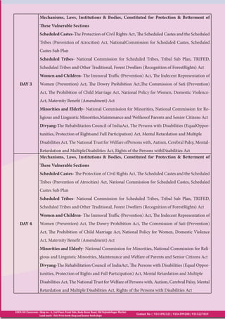 EDEN IAS Classroom : Shop no - 6, 2nd Floor, Front Side, Bada Bazar Road, Old RajindeNagar Market
Land mark - Fair Price book shop and kumar book depo
Contact No : | 9311092321 | 9354399200 | 9315227819
DAY 3
Mechanisms, Laws, Institutions & Bodies, Constituted for Protection & Betterment of
These Vulnerable Sections
Scheduled Castes-The Protection of Civil Rights Act, The Scheduled Castes and the Scheduled
Tribes (Prevention of Atrocities) Act, NationalCommission for Scheduled Castes, Scheduled
Castes Sub Plan
Scheduled Tribes- National Commission for Scheduled Tribes, Tribal Sub Plan, TRIFED,
Scheduled Tribes and Other Traditional, Forest Dwellers (Recognition of ForestRights) Act
Women and Children- The Immoral Traffic (Prevention) Act, The Indecent Representation of
Women (Prevention) Act, The Dowry Prohibition Act,The Commission of Sati (Prevention)
Act, The Prohibition of Child Marriage Act, National Policy for Women, Domestic Violence-
Act, Maternity Benefit (Amendment) Act
Minorities and Elderly- National Commission for Minorities, National Commission for Re-
ligious and Linguistic Minorities,Maintenance and Welfareof Parents and Senior Citizens Act
Divyang-The Rehabilitation Council of IndiaAct, The Persons with Disabilities (EqualOppor-
tunities, Protection of Rightsand Full Participation) Act, Mental Retardation and Multiple
Disabilities Act, The National Trust for Welfare ofPersons with, Autism, Cerebral Palsy, Mental-
Retardation and MultipleDisabilities Act, Rights of the Persons withDisabilities Act
DAY 4
Mechanisms, Laws, Institutions & Bodies, Constituted for Protection & Betterment of
These Vulnerable Sections
Scheduled Castes- The Protection of Civil Rights Act, The Scheduled Castes and the Scheduled
Tribes (Prevention of Atrocities) Act, National Commission for Scheduled Castes, Scheduled
Castes Sub Plan
Scheduled Tribes- National Commission for Scheduled Tribes, Tribal Sub Plan, TRIFED,
Scheduled Tribes and Other Traditional, Forest Dwellers (Recognition of ForestRights) Act
Women and Children- The Immoral Traffic (Prevention) Act, The Indecent Representation of
Women (Prevention) Act, The Dowry Prohibition Act, The Commission of Sati (Prevention)
Act, The Prohibition of Child Marriage Act, National Policy for Women, Domestic Violence
Act, Maternity Benefit (Amendment) Act
Minorities and Elderly- National Commission for Minorities, National Commission for Reli-
gious and Linguistic Minorities, Maintenance and Welfare of Parents and Senior Citizens Act
Divyang-The Rehabilitation Council of IndiaAct, The Persons with Disabilities (Equal Oppor-
tunities, Protection of Rights and Full Participation) Act, Mental Retardation and Multiple
Disabilities Act, The National Trust for Welfare of Persons with, Autism, Cerebral Palsy, Mental
Retardation and Multiple Disabilities Act, Rights of the Persons with Disabilities Act
 