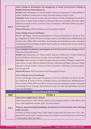 EDEN IAS Classroom : Shop no - 6, 2nd Floor, Front Side, Bada Bazar Road, Old RajindeNagar Market
Land mark - Fair Price book shop and kumar book depo
Contact No : | 9311092321 | 9354399200 | 9315227819
DAY 5
Issues relating to development and management of Social Sector/Services relating to
Health, Education, Human Resources
Health-India’s Performance on Various Health, Indicators, Weaknesses of Indian Healthcare
System, Healthcare infrastructure in India, Universal Health Coverage in India
Education- Status of Literacy in India, Education Structure in India, Challenges Faced by Edu-
cation Sector in India, Reforms Required inPrimary Education and Higher education, Higher
Education Council of India, University Grants Commission, ASER Report,Financing Educa-
tion through CSR
Human Resources -Skill Development and Demographic dividend
Issues relating to poverty and hunger
Poverty and Hunger, Causes and Consequences of Poverty, Distribution of Poverty & Hun-
ger, Magnitude & Trends of Poverty & Hunger, Poverty and Malnutrition, Multidimensional
Poverty Index (MPI), MDGs and SDGs, Food Security and nutritional security, Constraints
in Reducing Poverty & Hunger, National Food Security Act, Mid-day Meal Scheme, Food for
work and MGNREGA
DAY 6
Issues relating to development and management of Social Sector/Services relating toHealth,
Education, Human Resources
Health-India’s Performance on Various Health, Indicators, Weaknesses of Indian Healthcare
System, Healthcare infrastructure in India, Universal Health Coverage in India
Education- Status of Literacy in India, Education Structure in India, Challenges Faced by Edu-
cation Sector in India, Reforms Required inPrimary Education and Higher education, Higher
Education Council of India, University Grants Commission, ASER Report,Financing Educa-
tion through CSR
Human Resources -Skill Development and Demographic dividend
Issues relating to poverty and hunger
Poverty and Hunger, Causes and Consequences of Poverty, Distribution of Poverty & Hun-
ger, Magnitude & Trends of Poverty & Hunger, Poverty and Malnutrition, Multidimensional
Poverty Index (MPI), MDGs and SDGs, Food Security and nutritional security, Constraints
in Reducing Poverty & Hunger, National Food Security Act, Mid-day Meal Scheme, Food for
work and MGNREGA
International Relations
DAY WEEK 4
DAY 1
India and its neighborhood- relations
India-China relations, India-Pakistan relations, India-Myanmar relations, India-Bhutan rela-
tions, India-Bangladesh relations, India- Sri Lanka relations
Bilateral, regional and global groupings and agreements involving India and/or affecting
India’s interests.
Evolution of Indian Foreign Policy, India’s Major Foreign Policy Doctrines Since 1947, Non-
aligned Movement (NAM), Nuclear Doctrine and No first use, Gujral Doctrine, Look East and
Act East policy, Think West Policy
 