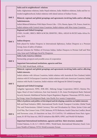 EDEN IAS Classroom : Shop no - 6, 2nd Floor, Front Side, Bada Bazar Road, Old RajindeNagar Market
Land mark - Fair Price book shop and kumar book depo
Contact No : | 9311092321 | 9354399200 | 9315227819
DAY 2
India and its neighborhood- relations
India-Afghanistan relations, India-Nepal relations, India-Maldives relations, India and her ex-
tended neighbourhood, India’s relations with island nations of Indian Ocean,
Bilateral, regional and global groupings and agreements involving India and/or affecting
India’sinterests.
India’s Bilateral Relations With Major Powers Like – USA, Russia, Japan, UK, France, Israel etc,
India’s relation with Central Asian Countries, India’s relation with West Asian Countries
DAY 3
Regional and Global Groupings
UNSC, SAARC, BRICS, BBIN & BCIM, BIMSTEC, IBSA, ASEAN & RCEP, India-Africa Fo-
rum, SCO
Indian diaspora
Role played by Indian Diaspora in International diplomacy, Indian Diaspora as a Pressure
Group, Issue of safety of Indians
abroad, Schemes for Welfare of Overseas Indian, Indian Diaspora in Persian Gulf and West
Asia, Issue and Challenges faced by Diasporas
DAY 4
India-Latin America relations
Partnership, prospects and possible areas of cooperation
Important International institutions, agencies and fora
WTO, IMF, World Bank, ADB etc
DAY 5
Bilateral, regional and global groupings and agreements involving India and/or affecting
India’s interests.
India’s relation with African Countries, India’s relation with Australia & New Zealand, India’s
relation with EU & European Countries, India’s relation with Latin American Countries, India’s
relation with Pacific Countries, India’s relation with Regional & Global Groupings
Regional and Global Groupings
Ashgabat Agreement, FIPIC, IOR-ARC, Mekong Ganga Cooperation (MGC), Raisina Dia-
logue, Heart of Asia Conference, East Asia Summit, G-20, Asian Development Bank, National
Security Summit, Multilateral Nuclear Export Regulatory Regimes: Wassenaar, MTCR, Austra-
lia Group, Asian Development Bank, Asia-Pacific Eco¬nomic Cooperation
DAY 6
Effect of policies and politics of developed and developing countries on India’s interests
Belt and Road Initiative (BRI), International North–South Transport Corridor, Global Trade
War and Protectionism, Global Currency War and Devaluation by China, Syrian Crisis and
Civil War, The Crimea Crisis, UNSC Reforms, WTO Reforms, South China Sea Conflict, Brexit
and Eurozone crisis, US Sanctions on Iran, US CAATSA, US withdrawal from Paris Agree-
ment, H-1B Visa Issue etc, OECD initiatives like BEPS, OPEC and World Oil Markets
Important International institutions, agencies and fora- their structure, mandate
United Nations, G-20, G-7, OECD, OPEC, World bank, International Monetary fund, Com-
mon Wealth of Nations, WTO, World economic Forum
 