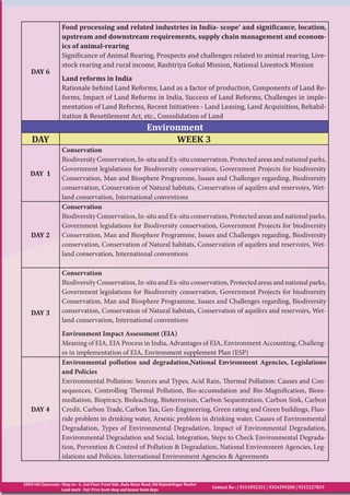 EDEN IAS Classroom : Shop no - 6, 2nd Floor, Front Side, Bada Bazar Road, Old RajindeNagar Market
Land mark - Fair Price book shop and kumar book depo
Contact No : | 9311092321 | 9354399200 | 9315227819
DAY 6
Food processing and related industries in India- scope’ and significance, location,
upstream and downstream requirements, supply chain management and econom-
ics of animal-rearing
Significance of Animal Rearing, Prospects and challenges related to animal rearing, Live-
stock rearing and rural income, Rashtriya Gokul Mission, National Livestock Mission
Land reforms in India
Rationale behind Land Reforms, Land as a factor of production, Components of Land Re-
forms, Impact of Land Reforms in India, Success of Land Reforms, Challenges in imple-
mentation of Land Reforms, Recent Initiatives - Land Leasing, Land Acquisition, Rehabil-
itation & Resettlement Act, etc., Consolidation of Land
Environment
DAY WEEK 3
DAY 1
Conservation
Biodiversity Conservation, In-situ and Ex-situ conservation, Protected areas and national parks,
Government legislations for Biodiversity conservation, Government Projects for biodiversity
Conservation, Man and Biosphere Programme, Issues and Challenges regarding, Biodiversity
conservation, Conservation of Natural habitats, Conservation of aquifers and reservoirs, Wet-
land conservation, International conventions
DAY 2
Conservation
Biodiversity Conservation, In-situ and Ex-situ conservation, Protected areas and national parks,
Government legislations for Biodiversity conservation, Government Projects for biodiversity
Conservation, Man and Biosphere Programme, Issues and Challenges regarding, Biodiversity
conservation, Conservation of Natural habitats, Conservation of aquifers and reservoirs, Wet-
land conservation, International conventions
DAY 3
Conservation
Biodiversity Conservation, In-situ and Ex-situ conservation, Protected areas and national parks,
Government legislations for Biodiversity conservation, Government Projects for biodiversity
Conservation, Man and Biosphere Programme, Issues and Challenges regarding, Biodiversity
conservation, Conservation of Natural habitats, Conservation of aquifers and reservoirs, Wet-
land conservation, International conventions
Environment Impact Assessment (EIA)
Meaning of EIA, EIA Process in India, Advantages of EIA, Environment Accounting, Challeng-
es in implementation of EIA, Environment supplement Plan (ESP)
DAY 4
Environmental pollution and degradation,National Environment Agencies, Legislations
and Policies
Environmental Pollution: Sources and Types, Acid Rain, Thermal Pollution: Causes and Con-
sequences, Controlling Thermal Pollution, Bio-accumulation and Bio-Magnification, Biore-
mediation, Biopiracy, Bioleaching, Bioterrorism, Carbon Sequestration, Carbon Sink, Carbon
Credit, Carbon Trade, Carbon Tax, Geo-Engineering, Green rating and Green buildings, Fluo-
ride problem in drinking water, Arsenic problem in drinking water, Causes of Environmental
Degradation, Types of Environmental Degradation, Impact of Environmental Degradation,
Environmental Degradation and Social, Integration, Steps to Check Environmental Degrada-
tion, Prevention & Control of Pollution & Degradation, National Environment Agencies, Leg-
islations and Policies, International Environment Agencies & Agreements
 