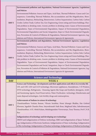 EDEN IAS Classroom : Shop no - 6, 2nd Floor, Front Side, Bada Bazar Road, Old RajindeNagar Market
Land mark - Fair Price book shop and kumar book depo
Contact No : | 9311092321 | 9354399200 | 9315227819
DAY 5
Environmental pollution and degradation, National Environment Agencies, Legislations
and Policies
Environmental Pollution: Sources and Types, Acid Rain, Thermal Pollution: Causes and Con-
sequences, Controlling Thermal Pollution, Bio-accumulation and Bio-Magnification, Biore-
mediation, Biopiracy, Bioleaching, Bioterrorism, Carbon Sequestration, Carbon Sink, Carbon
Credit, Carbon Trade, Carbon Tax, Geo-Engineering, Green rating and Green buildings, Fluo-
ride problem in drinking water, Arsenic problem in drinking water, Causes of Environmental
Degradation, Types of Environmental Degradation, Impact of Environmental Degradation,
Environmental Degradation and Social, Integration, Steps to Check Environmental Degrada-
tion, Prevention & Control of Pollution & Degradation, National Environment Agencies, Leg-
islations and Policies, International Environment Agencies & Agreements
DAY 6
Environmental pollution and degradation, National Environment Agencies, Legislations
and Policies
Environmental Pollution: Sources and Types, Acid Rain, Thermal Pollution: Causes and Con-
sequences, Controlling Thermal Pollution, Bio-accumulation and Bio-Magnification, Biore-
mediation, Biopiracy, Bioleaching, Bioterrorism, Carbon Sequestration, Carbon Sink, Carbon
Credit, Carbon Trade, Carbon Tax, Geo-Engineering, Green rating and Green buildings, Fluo-
ride problem in drinking water, Arsenic problem in drinking water, Causes of Environmental
Degradation, Types of Environmental Degradation, Impact of Environmental Degradation,
Environmental Degradation and Social, Integration, Steps to Check Environmental Degrada-
tion, Prevention & Control of Pollution & Degradation, National Environment Agencies, Leg-
islations and Policies, International Environment Agencies & Agreements
Science and Technology
DAY WEEK 4
DAY 1
Science and Technology- developments and their applications and effects in everyday life
CFL and CRT, LED and LCD technology, Microwave appliances, Smartphones, 3-D Printers,
DTH technology, Refrigerants, Cleansing Agents like Soaps and Synthetic detergents, Artifi-
cial Sweetening Agents, Food Preservatives, Water Purification technology, Disinfectants and
waste disposal technologies, Anti-fertility drugs and contraceptives,
Achievements of Indians in science & technology
Chandrasekhara Venkata Raman, Vikram Sarabhai, Homi Jehangir Bhabha, Har Gobind
Khorana, Jagadish Chandra Bose, Satyendranath Nath Bose, Meghnad Saha, Subrahmanyam
Chandrasekhar, A.P.J. Abdul Kalam, Mokshagundam Visvesvaraya, Tessy Thomas, Prof C.N.R.
Rao
Indigenization of technology and developing new technology
DRDO and indigenization of Defence technology, ISRO and indigenisation of Space Technol-
ogy, Indigenisation of Electronic hardware, Indigenisation of Nano-technology, Indigenisation
of Bio-technology, Indigenisation of Nuclear technology, Indigenisation of Medical technology
 