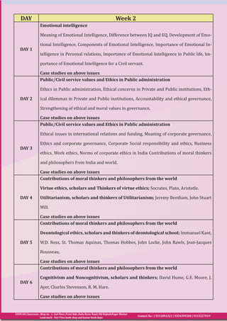 EDEN IAS Classroom : Shop no - 6, 2nd Floor, Front Side, Bada Bazar Road, Old RajindeNagar Market
Land mark - Fair Price book shop and kumar book depo
Contact No : | 9311092321 | 9354399200 | 9315227819
DAY Week 2
DAY 1
Emotional intelligence
Meaning of Emotional Intelligence, Difference between IQ and EQ, Development of Emo-
tional Intelligence, Components of Emotional Intelligence, Importance of Emotional In-
telligence in Personal relations, Importance of Emotional Intelligence in Public life, Im-
portance of Emotional Intelligence for a Civil servant.
Case studies on above issues
DAY 2
Public/Civil service values and Ethics in Public administration
Ethics in Public administration, Ethical concerns in Private and Public institutions, Eth-
ical dilemmas in Private and Public institutions, Accountability and ethical governance,
Strengthening of ethical and moral values in governance,
Case studies on above issues
DAY 3
Public/Civil service values and Ethics in Public administration
Ethical issues in international relations and funding, Meaning of corporate governance,
Ethics and corporate governance, Corporate Social responsibility and ethics, Business
ethics, Work ethics, Norms of corporate ethics in India Contributions of moral thinkers
and philosophers from India and world.
Case studies on above issues
DAY 4
Contributions of moral thinkers and philosophers from the world
Virtue ethics, scholars and Thinkers of virtue ethics; Socrates, Plato, Aristotle.
Utilitarianism, scholars and thinkers of Utilitarianism; Jeremy Bentham, John Stuart
Mill.
Case studies on above issues
DAY 5
Contributions of moral thinkers and philosophers from the world
Deontological ethics, scholars and thinkers of deontological school; Immanuel Kant,
W.D. Ross, St. Thomas Aquinas, Thomas Hobbes, John Locke, John Rawls, Jean-Jacques
Rousseau,
Case studies on above issues
DAY 6
Contributions of moral thinkers and philosophers from the world
Cognitivism and Noncognitivism, scholars and thinkers; David Hume, G.E. Moore, J.
Ayer, Charles Stevenson, R. M. Hare.
Case studies on above issues
 