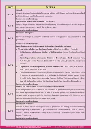 EDEN IAS Classroom : Shop no - 6, 2nd Floor, Front Side, Bada Bazar Road, Old RajindeNagar Market
Land mark - Fair Price book shop and kumar book depo
Contact No : | 9311092321 | 9354399200 | 9315227819
DAY WEEK 4
DAY 1
Attitude
content, structure, function; its influence and relation with thought and behaviour; moral and
political attitudes; social influence and persuasion
Case studies on above issues
DAY 2
Aptitude and foundational values for Civil Service
Integrity, impartiality and nonpartisanship, objectivity, dedication to public service, empathy,
tolerance and compassion towards the weaker-sections.
Case studies on above issues
DAY 3
Emotional intelligence
Emotional intelligence -concepts, and their utilities and application in administration and
governance
Case studies on above issues
DAY 4
Contributions of moral thinkers and philosophers from India and world
• Virtue ethics, scholars and Thinkers of virtue ethics; Socrates, Plato, Aristotle.
•	 Utilitarianism, scholars and thinkers of Utilitarianism; Jeremy Bentham, John Stuart
Mill.
•	 Deontological ethics, scholars and thinkers of deontological school; Immanuel Kant,
W.D. Ross, St. Thomas Aquinas, Thomas Hobbes, John Locke, John Rawls, Jean-Jacques
Rousseau
•	 Cognitivism and noncognitivism, scholars and thinkers; David Hume, G.E. Moore, J.
Ayer, Charles Stevenson, R. M. Hare.
•	 Contributions of moral thinkers and philosophers from India ; Swami Vivekananda, Jiddu
Krishnamurti, Mahatma Gandhi, B. R. Ambedkar, Rabindranath Tagore, Mother Teresa,
Dr. A.P.J. Abdul Kalam, Emperor Asoka, Gautama Buddha, Vardhamana Mahavira, Kau-
tilya, Adi Sankaracharya, Guru Ravidas, Guru Nanak, Sant Kabir Das, Thiruvalluvar.
Case studies on above issues
DAY 5
Public/Civil service values and Ethics in Public administration
Status and problems; ethical concerns and dilemmas in government and private institutions;
laws, rules, regulations and conscience as sources of ethical guidance; accountability and ethi-
cal governance; strengthening of ethical and moral values in governance; ethical issues in inter-
national relations and funding; corporate governance.
Case studies on above issues
DAY 6
Probity in Governance
Concept of public service; Philosophical basis of governance and probity; Information sharing
and transparency in government, Right to Information, Codes of Ethics, Codes of Conduct,
Citizen’s Charters, Work culture, Quality of service delivery, Utilization of public funds, chal-
lenges of corruption.
Case studies on above issues
 