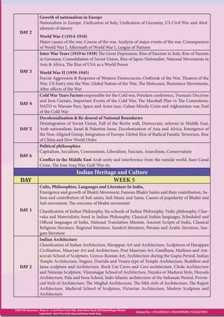 EDEN IAS Classroom : Shop no - 6, 2nd Floor, Front Side, Bada Bazar Road, Old RajindeNagar Market
Land mark - Fair Price book shop and kumar book depo
Contact No : | 9311092321 | 9354399200 | 9315227819
DAY 2
Growth of nationalism in Europe
Nationalism in Europe, Unification of Italy, Unification of Germany, US Civil War and Abol-
ishment of slavery
World War-I (1914-1918)
Major causes of the war, Course of the war, Analysis of major events of the war, Consequences
of World War I, Aftermath of World War I, League of Nations
DAY 3
Inter-War Years (1919 to 1939) The Great Depression, Rise of Fascism in Italy, Rise of Nazism
in Germany, Consolidation of Soviet Union, Rise of Japan Nationalist, National Movements in
Asia & Africa, The Rise of USA as a World Power
World War-II (1939-1945)
Fascist Aggression & Response of Western Democracies, Outbreak of the War, Theatres of the
War, US Entry into the War, Global Nature of the War, The Holocaust, Resistance Movements,
After-effects of the War
DAY 4
Cold War Years Factors responsible for the Cold war, Potsdam conference, Truman’s Doctrine
and Iron Curtain, Important Events of the Cold War, The Marshall Plan vs The Cominform,
NATO vs Warsaw Pact, Space and Arms race, Cuban Missile Crisis and Afghanistan war, End
of the Cold War
DAY 5
Decolonialisation & Re-drawal of National Boundaries
Disintegration of Soviet Union, Fall of the Berlin wall, Democratic reforms in Middle East,
Arab nationalism, Israel & Palestine Issue, Decolonization of Asia and Africa, Emergence of
the Non-Aligned Group, Integration of Europe, Global Rise of Radical Fanatic Terrorism, Rise
of China and New World Order
DAY 6
Political philosophies
Capitalism, Socialism, Communism, Liberalism, Fascism, Anarchism, Conservatism
Conflict in the Middle East Arab unity and interference from the outside world, Suez Canal
Crisis, The Iran-Iraq War, Gulf-War etc
Indian Heritage and Culture
DAY WEEK 5
DAY 1
Cults, Philosophies, Languages and Literature In India,
Emergence and growth of Bhakti Movement, Famous Bhakti Saints and their contribution, Su-
fism and contribution of Sufi saints, Sufi Music and Sama, Causes of popularity of Bhakti and
Sufi movement, The outcome of bhakti movement
Classification of Indian Philosophy, Six schools of Indian Philosophy, Vedic philosophy, Char-
vaka and Materialistic bend in Indian Philosophy, Classical Indian languages, Scheduled and
Official languages of India, National Translation Mission, Ancient Scripts of India, Classical
Religious literature, Regional literature, Sanskrit literature, Persian and Arabic literature, San-
gam literature
DAY 2
Indian Architecture
Classification of Indian Architecture, Harappan Art and Architecture, Sculptures of Harappan
Civilisation, Mauryan Art and Architecture, Post Mauryan Art, Gandhara, Mathura and Am-
aravati School of Sculpture, Greeco-Roman Art, Architecture during the Gupta Period, Indian
Temple Architecture, Nagara, Dravida and Vesara type of Temple Architecture, Buddhist and
Jaina sculpture and Architecture, Rock Cut Caves and Cave architecture, Chola Architecture
and Nataraja Sculpture, Vijayanagar School of Architecture, Nayaka or Madurai Style, Hoysala
Architecture, Pala and Sena School, Indo-Islamic architecture of the Sultanate Period, Provin-
cial Style of Architecture, The Mughal Architecture, The Sikh style of Architecture, The Rajput
Architecture, Medieval School of Sculpture, Victorian Architecture, Modern Sculpture and
Architecture
 