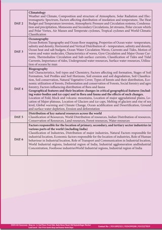 EDEN IAS Classroom : Shop no - 6, 2nd Floor, Front Side, Bada Bazar Road, Old RajindeNagar Market
Land mark - Fair Price book shop and kumar book depo
Contact No : | 9311092321 | 9354399200 | 9315227819
DAY 2
Climatology
Weather and Climate, Composition and structure of Atmosphere, Solar Radiation and Elec-
tromagnetic Spectrum, Factors affecting distribution of insolation and temperature, The Heat
Budget and Temperature inversion, Atmospheric Pressure and Circulation systems, Condensa-
tion and precipitation, Monsoons and Secondary Circulations, Jet streams, Polar circum whirls
and Polar Vortex, Air Masses and Temperate cyclones, Tropical cyclones and World Climatic
Classification
DAY 3
Oceanography
Ocean Bottom Topography and Ocean floor mapping, Properties of Ocean water -temperature,
salinity and density, Horizontal and Vertical Distribution of – temperature, salinity and density,
Ocean heat and salt budgets, Ocean Water Circulation-Waves, Currents and Tides, Motion of
waves and water molecules, Characteristics of waves, Gyre Circulation and Major Ocean Cur-
rents, Thermohaline Circulation and Sub-surface currents, Classification of Tides and Tidal
Currents, Importance of tides, Underground water resources, Surface water resources, Utiliza-
tion of oceans by man
DAY 4
Biogeography
Soil Characteristics, Soil types and Chemistry, Factors affecting soil formation, Stages of Soil
Formation, Soil Profiles and Soil Horizons, Soil erosion and soil degradation, Soil Classifica-
tion, Soil conservation, Natural Vegetative Cover, Types of forests and their distribution, Eco-
nomic utilization of forests, Deforestation and conservation of Forests, Social forestry and agro
forestry, Factors influencing distribution of flora and fauna
Geographical features and their location-changes in critical geographical features (includ-
ing water-bodies and ice-caps) and in flora and fauna and the effects of such changes.
Location of Fold, block and volcanic mountains, Location of major aggradational plains, Lo-
cation of Major plateaus, Location of Glaciers and ice-caps, Melting of glaciers and rise of sea
level, Global warming and Climate Change, Ocean acidification and Desertification, Ground
and surface water depletion, Erosion and deforestation
DAY 5
Distribution of key natural resources across the world
Classification of Resources, World Distribution of resources, Indian Distribution of resources,
Conservation of Resources, Land resources, Forest resources, Water resources
DAY 6
Factors responsible for the location of primary, secondary, and tertiary sector industries in
various parts of the world (including India)
Classification of Industries, Distribution of major industries, Natural Factors responsible for
industrial location, Economic factors responsible for the location of industries, Role of Human
behaviour in Industrial location, Role of Transport and Communication in Industrial location,
World Industrial regions, Industrial region of India, Industrial agglomeration andIndustrial
Concentration, Footloose industriesWorld Industrial regions, Industrial region of India
 