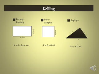 Persegi
Panjang
Bujur
Sangkar
Segitiga
B=4cm
a= 8 cm
a=6cm
K = 8 + 8+ 4 +4 K = 6 + 6 +6
c
a
b
K = a + b + c
 