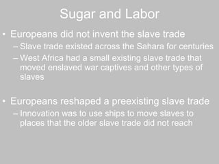 Sugar and Labor Europeans did not invent the slave trade Slave trade existed across the Sahara for centuries  West Africa had a small existing slave trade that moved enslaved war captives and other types of slaves  Europeans reshaped a preexisting slave trade  Innovation was to use ships to move slaves to places that the older slave trade did not reach  