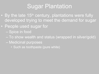 Sugar Plantation By the late 15 th  century, plantations were fully developed trying to meet the demand for sugar People used sugar for  Spice in food To show wealth and status (wrapped in silver/gold) Medicinal purposes Such as toothpaste (pure white) 