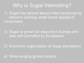 Why is Sugar Interesting? 1)  Sugar has almost always been produced by  laborers working under some degree of  compulsion 2)  Sugar is grown far away from Europe and  was still controlled by Europeans 3) Economic organization of sugar plantations 4)  Wide-ranging global impacts 