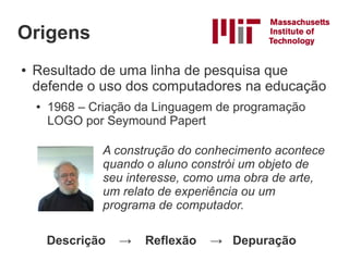 Origens
●   Resultado de uma linha de pesquisa que
    defende o uso dos computadores na educação
    ●   1968 – Criação da Linguagem de programação
        LOGO por Seymound Papert

                 A construção do conhecimento acontece
                 quando o aluno constrói um objeto de
                 seu interesse, como uma obra de arte,
                 um relato de experiência ou um
                 programa de computador.

        Descrição   →   Reflexão   → Depuração
 