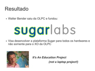 Resultado
●   Walter Bender saiu da OLPC e fundou:




●   Visa desenvolver a plataforma Sugar para todos os hardwares e
    não somente para o XO da OLPC



                      It's An Education Project
                                  (not a laptop project!)
 