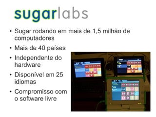 ●   Sugar rodando em mais de 1,5 milhão de
    computadores
●   Mais de 40 países
●   Independente do
    hardware
●   Disponível em 25
    idiomas
●   Compromisso com
    o software livre
 