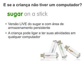 E se a criança não tiver um computador?



 ●   Versão LIVE do sugar e com área de
     armazenamento persistente
 ●   A criança pode ligar e ter suas atividades em
     qualquer computador
 