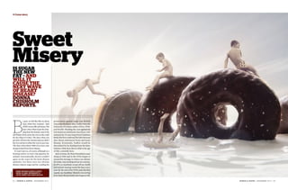 + Cover story




               Sweet
               Misery
               Is sugar
               the new
               fat – and
               will it
               cause the
               next wave
               of heart
               disease?
               Donna
               Chisholm
               reports.




               B
                             y god, we fell like flies in those       prosecution against sugar was British
                             days: 1960s New Zealand – land           researcher Professor John Yudkin from the
                             of full-cream milk and honey. The        University of London, author of Pure, White
                             days when Mum kept the drip-             and Deadly. Heading the case against fat
                             ping from the Sunday roast in the        was American nutritionist Ancel Keys, who
               old Wattie’s fruit can by the oven so she could        initiated the 25-year-long Seven Countries
               fry the chips in it later. The days when you           Study that first confirmed the links between
               got olive oil from the chemist and you didn’t          diet, blood cholesterol levels and heart
               buy it to eat but to soften the wax in your ears.      disease. Eventually, Yudkin would be
               The days when about 7000 of us every year              discredited by his funding from the dairy
               dropped dead from heart disease.                       industry while Keys died in 2006 at the age
                 It wasn’t just us, of course, although as a          of 100, a scientific hero.
               farming nation we had a big appetite for                 Back at home, the Heart Foundation came
               animals. Internationally, doctors couldn’t             along in 1968 and in the 1970s began to
               agree on the cause for the heart disease               spread the message to reduce our dietary
               epidemic, but there were two obvious                   fat intake, stop smoking and up our exercise.
               dietary culprits: sugar and fat. Leading the           In 1972, in Auckland, we got off our chuffs
                                                                      and started running round the bays every
                                                                      year. By the end of the 1970s came the first
                   donna chisholm is north & South’s
                                                                      signals our healthier lifestyle was saving
GETTY IMAGES




                   editor-at-large. pHOTOGRAPHY BY
                   JUSTIN LAMBERT AND ADRIAN MALLOCH.                 lives: heart disease death rates began to fall.

               3 4 | N O R T H & S O U T H | N OV E M B E R 2 0 1 2                                                     N O R T H & S O U T H | N OV E M B E R 2 0 1 2 | 3 5
 