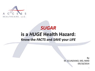 By
M. SCUNZIANO, MD, NMD
09/18/2014
1
SUGAR
is a HUGE Health Hazard:
Know the FACTS and SAVE your LIFE
 