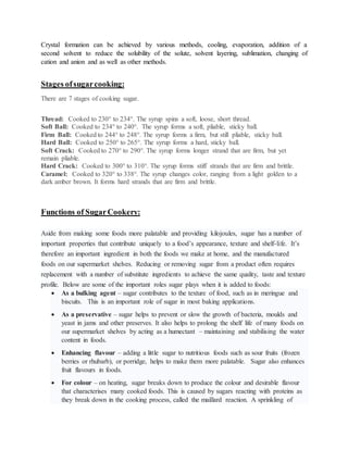 Crystal formation can be achieved by various methods, cooling, evaporation, addition of a
second solvent to reduce the solubility of the solute, solvent layering, sublimation, changing of
cation and anion and as well as other methods.
Stages ofsugarcooking:
There are 7 stages of cooking sugar.
Thread: Cooked to 230° to 234°. The syrup spins a soft, loose, short thread.
Soft Ball: Cooked to 234° to 240°. The syrup forms a soft, pliable, sticky ball.
Firm Ball: Cooked to 244° to 248°. The syrup forms a firm, but still pliable, sticky ball.
Hard Ball: Cooked to 250° to 265°. The syrup forms a hard, sticky ball.
Soft Crack: Cooked to 270° to 290°. The syrup forms longer strand that are firm, but yet
remain pliable.
Hard Crack: Cooked to 300° to 310°. The syrup forms stiff strands that are firm and brittle.
Caramel: Cooked to 320° to 338°. The syrup changes color, ranging from a light golden to a
dark amber brown. It forms hard strands that are firm and brittle.
Functions of SugarCookery:
Aside from making some foods more palatable and providing kilojoules, sugar has a number of
important properties that contribute uniquely to a food’s appearance, texture and shelf-life. It’s
therefore an important ingredient in both the foods we make at home, and the manufactured
foods on our supermarket shelves. Reducing or removing sugar from a product often requires
replacement with a number of substitute ingredients to achieve the same quality, taste and texture
profile. Below are some of the important roles sugar plays when it is added to foods:
 As a bulking agent – sugar contributes to the texture of food, such as in meringue and
biscuits. This is an important role of sugar in most baking applications.
 As a preservative – sugar helps to prevent or slow the growth of bacteria, moulds and
yeast in jams and other preserves. It also helps to prolong the shelf life of many foods on
our supermarket shelves by acting as a humectant – maintaining and stabilising the water
content in foods.
 Enhancing flavour – adding a little sugar to nutritious foods such as sour fruits (frozen
berries or rhubarb), or porridge, helps to make them more palatable. Sugar also enhances
fruit flavours in foods.
 For colour – on heating, sugar breaks down to produce the colour and desirable flavour
that characterises many cooked foods. This is caused by sugars reacting with proteins as
they break down in the cooking process, called the maillard reaction. A sprinkling of
 
