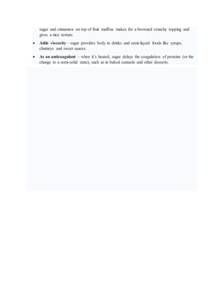 sugar and cinnamon on top of fruit muffins makes for a browned crunchy topping and
gives a nice texture.
 Adds viscosity – sugar provides body in drinks and semi-liquid foods like syrups,
chutneys and sweet sauces.
 As an anticoagulant – when it’s heated, sugar delays the coagulation of proteins (or the
change to a semi-solid state), such as in baked custards and other desserts.
 