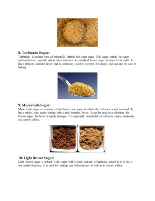 8. Turbinado Sugar:
Turbinado is another type of minimally refined raw cane sugar. This sugar variety has large
medium-brown crystals and is often mistaken for standard brown sugar because of its color. It
has a delicate caramel flavor and is commonly used to sweeten beverages and can also be used in
baking.
9. Muscovado Sugar:
Muscovado sugar is a variety of unrefined cane sugar in which the molasses is not removed. It
has a sticky, wet, sandy texture with a rich complex flavor. It can be used as a substitute for
brown sugar. Its flavor is much stronger. It’s especially wonderful in barbecue sauce, marinades
and savory dishes.
10. Light Brown Sugar:
Light brown sugar is refined white sugar with a small amount of molasses added in it. It has a
wet sandy structure. It is used for making any baked goods as well as in savory dishes.
 