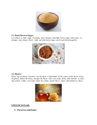 11. Dark Brown Sugar:
It is refined as white sugar. It contains more molasses than light brown sugar which gives it a
stronger, more intense flavor. Light and dark brown sugar can be used interchangeably.
12. Honey:
Honey has an intense sweetness, but the flavor is determined by the source of the flower nectar.
In general, darker the honey, stronger the flavor. Like corn syrup, honey adds moisture to cakes
and cookies. Unlike corn syrup which has a fairly neutral flavor, honey adds distinctive flavor.
USES OF SUGAR:
1. Preserves andJams:
 