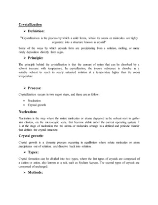 Crystallization
 Definition:
“Crystallization is the process by which a solid forms, where the atoms or molecules are highly
organized into a structure known as crystal”
Some of the ways by which crystals form are precipitating from a solution, melting, or more
rarely deposition directly from a gas.
 Principle:
The principle behind the crystallization is that the amount of solute that can be dissolved by a
solvent increase with temperature. In crystallization, the impure substance is dissolve in a
suitable solvent to reach its nearly saturated solution at a temperature higher than the room
temperature.
 Process:
Crystallization occurs in two major steps, and these are as follow:
 Nucleation
 Crystal growth
Nucleation:
Nucleation is the step where the solute molecules or atoms dispersed in the solvent start to gather
into clusters, on the microscopic scale, that become stable under the current operating system. It
is at the stage of nucleation that the atoms or molecules arrange in a defined and periodic manner
that defines the crystal structure.
Crystal growth:
Crystal growth is a dynamic process occurring in equilibrium where solute molecules or atom
precipitates out of solution, and dissolve back into solution.
 Types:
Crystal formation can be divided into two types, where the first types of crystals are composed of
a cation or anion, also known as a salt, such as Sodium Acetate. The second types of crystals are
composed of uncharged.
 Methods:
 