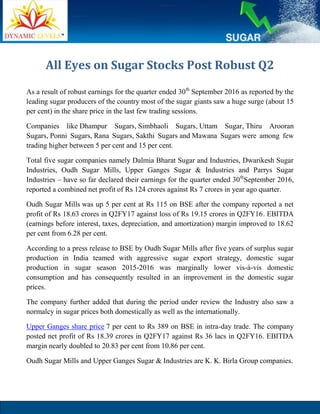 All Eyes on Sugar Stocks Post Robust Q2
As a result of robust earnings for the quarter ended 30th
September 2016 as reported by the
leading sugar producers of the country most of the sugar giants saw a huge surge (about 15
per cent) in the share price in the last few trading sessions.
Companies like Dhampur Sugars, Simbhaoli Sugars, Uttam Sugar, Thiru Arooran
Sugars, Ponni Sugars, Rana Sugars, Sakthi Sugars and Mawana Sugars were among few
trading higher between 5 per cent and 15 per cent.
Total five sugar companies namely Dalmia Bharat Sugar and Industries, Dwarikesh Sugar
Industries, Oudh Sugar Mills, Upper Ganges Sugar & Industries and Parrys Sugar
Industries – have so far declared their earnings for the quarter ended 30th
September 2016,
reported a combined net profit of Rs 124 crores against Rs 7 crores in year ago quarter.
Oudh Sugar Mills was up 5 per cent at Rs 115 on BSE after the company reported a net
profit of Rs 18.63 crores in Q2FY17 against loss of Rs 19.15 crores in Q2FY16. EBITDA
(earnings before interest, taxes, depreciation, and amortization) margin improved to 18.62
per cent from 6.28 per cent.
According to a press release to BSE by Oudh Sugar Mills after five years of surplus sugar
production in India teamed with aggressive sugar export strategy, domestic sugar
production in sugar season 2015-2016 was marginally lower vis-à-vis domestic
consumption and has consequently resulted in an improvement in the domestic sugar
prices.
The company further added that during the period under review the Industry also saw a
normalcy in sugar prices both domestically as well as the internationally.
Upper Ganges share price 7 per cent to Rs 389 on BSE in intra-day trade. The company
posted net profit of Rs 18.39 crores in Q2FY17 against Rs 36 lacs in Q2FY16. EBITDA
margin nearly doubled to 20.83 per cent from 10.86 per cent.
Oudh Sugar Mills and Upper Ganges Sugar & Industries are K. K. Birla Group companies.
 