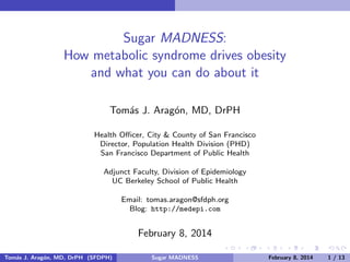 Sugar MADNESS:
How metabolic syndrome drives obesity
and what you can do about it
Tom´s J. Arag´n, MD, DrPH
a
o
Health Oﬃcer, City & County of San Francisco
Director, Population Health Division (PHD)
San Francisco Department of Public Health
Adjunct Faculty, Division of Epidemiology
UC Berkeley School of Public Health
Email: tomas.aragon@sfdph.org
Blog: http://medepi.com

February 16, 2014
Tom´s J. Arag´n, MD, DrPH (SFDPH)
a
o

Sugar MADNESS

February 16, 2014

1 / 14

 