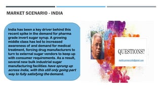 MARKET SCENARIO - INDIA
India has been a key driver behind this
recent spike in the demand for pharma
grade invert sugar syrup. A growing
middle class has led to increased
awareness of and demand for medical
treatment, forcing drug manufacturers to
turn to external sugar vendors to keep up
with consumer requirements. As a result,
several new bulk industrial sugar
manufacturing facilities have sprung up
across India, with this still only going part
way to fully satisfying the demand.
 
