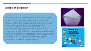 What is an excipient?
An excipient is an inactive substance that
acts as the dosage vehicle for an active
drug. In the pharmaceutical industry, sugar
often occupies this role, performing
functions ranging from adding bulk and
consistency to tablets, to making unpleasant
tasting medicines palatable. The sugar used
for this is usually either pharma grade
sucrose or invert sugar syrup
 