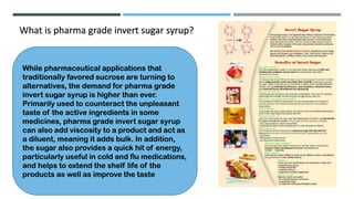 What is pharma grade invert sugar syrup?
While pharmaceutical applications that
traditionally favored sucrose are turning to
alternatives, the demand for pharma grade
invert sugar syrup is higher than ever.
Primarily used to counteract the unpleasant
taste of the active ingredients in some
medicines, pharma grade invert sugar syrup
can also add viscosity to a product and act as
a diluent, meaning it adds bulk. In addition,
the sugar also provides a quick hit of energy,
particularly useful in cold and flu medications,
and helps to extend the shelf life of the
products as well as improve the taste
 