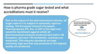 How is pharma grade sugar tested and what
accreditations must it receive?
Due to the nature of the pharmaceutical industry, all
sugar used in it is subject to extremely rigorous
testing. The European Council’s European
Pharmacopoeia (Ph. Eur. or EP) is the legal and
scientific benchmark against which all
pharmaceutical products produced and sold in 38
European, and over 100 worldwide, countries are
measured. This ensures standards are kept
extremely high and that only products of the highest
quality are produced.
 